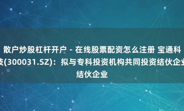散户炒股杠杆开户 - 在线股票配资怎么注册 宝通科技(300031.SZ):拟与专科投资机构共同投资结伙企业