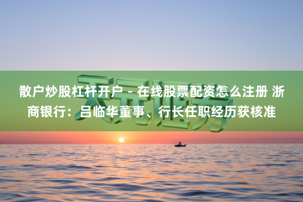 散户炒股杠杆开户 - 在线股票配资怎么注册 浙商银行:吕临华董事、行长任职经历获核准