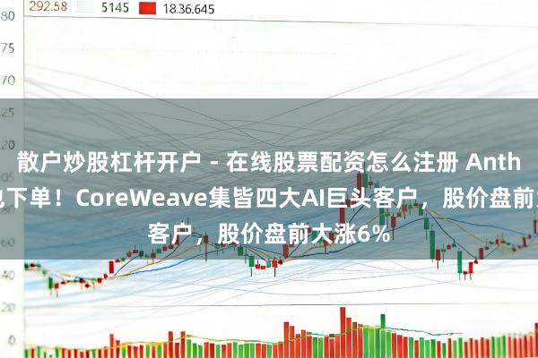 散户炒股杠杆开户 - 在线股票配资怎么注册 Anthropic也下单!CoreWeave集皆四大AI巨头客户,股价盘前大涨6%