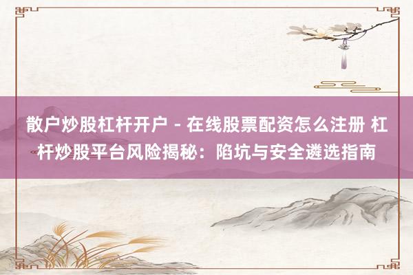 散户炒股杠杆开户 - 在线股票配资怎么注册 杠杆炒股平台风险揭秘:陷坑与安全遴选指南