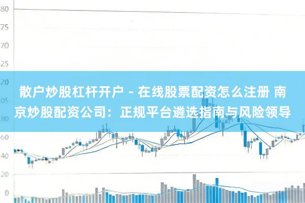 散户炒股杠杆开户 - 在线股票配资怎么注册 南京炒股配资公司：正规平台遴选指南与风险领导