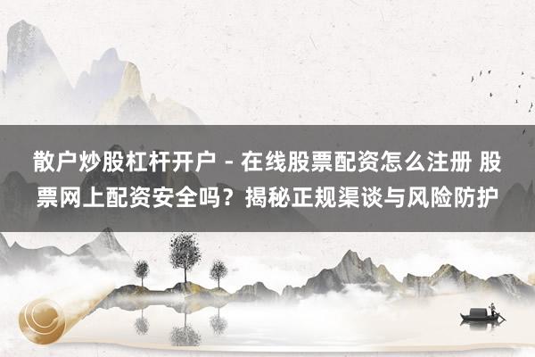 散户炒股杠杆开户 - 在线股票配资怎么注册 股票网上配资安全吗？揭秘正规渠谈与风险防护
