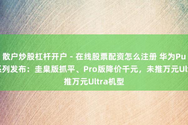 散户炒股杠杆开户 - 在线股票配资怎么注册 华为Pura 90系列发布：圭臬版抓平、Pro版降价千元，未推万元Ultra机型