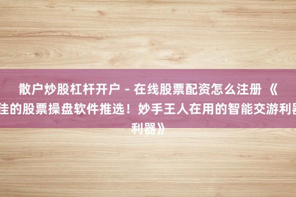 散户炒股杠杆开户 - 在线股票配资怎么注册 《最佳的股票操盘软件推选！妙手王人在用的智能交游利器》