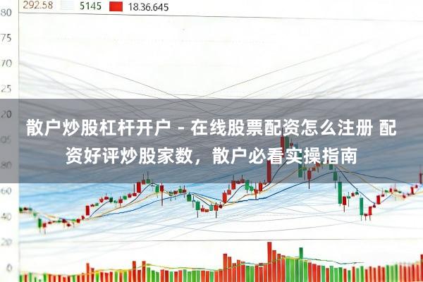 散户炒股杠杆开户 - 在线股票配资怎么注册 配资好评炒股家数，散户必看实操指南