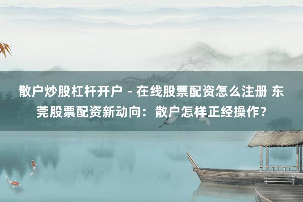 散户炒股杠杆开户 - 在线股票配资怎么注册 东莞股票配资新动向：散户怎样正经操作？