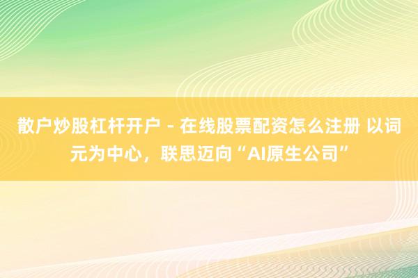 散户炒股杠杆开户 - 在线股票配资怎么注册 以词元为中心，联思迈向“AI原生公司”