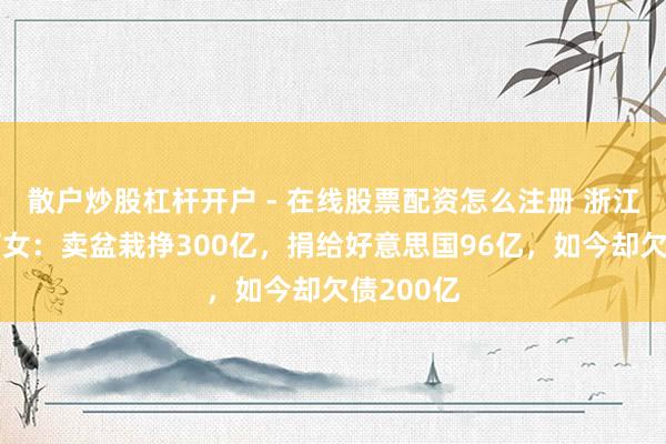 散户炒股杠杆开户 - 在线股票配资怎么注册 浙江首富何巧女：卖盆栽挣300亿，捐给好意思国96亿，如今却欠债200亿
