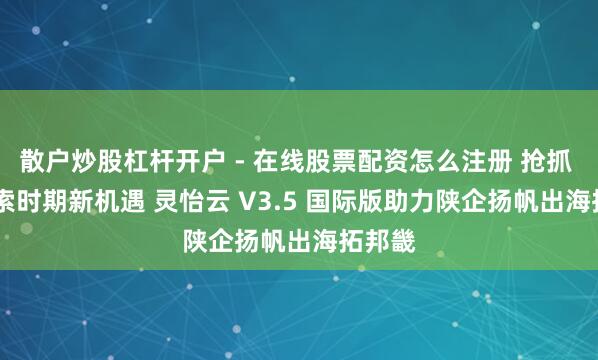 散户炒股杠杆开户 - 在线股票配资怎么注册 抢抓 AI 搜索时期新机遇 灵怡云 V3.5 国际版助力陕企扬帆出海拓邦畿
