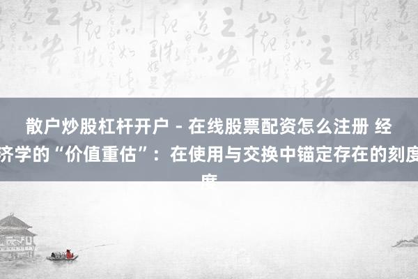 散户炒股杠杆开户 - 在线股票配资怎么注册 经济学的“价值重估”：在使用与交换中锚定存在的刻度
