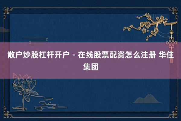 散户炒股杠杆开户 - 在线股票配资怎么注册 华住集团