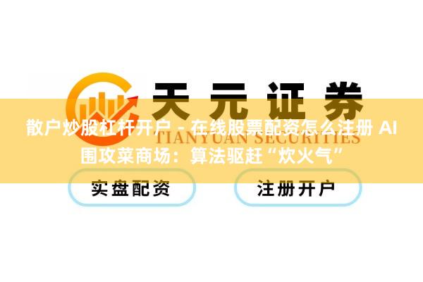 散户炒股杠杆开户 - 在线股票配资怎么注册 AI围攻菜商场：算法驱赶“炊火气”