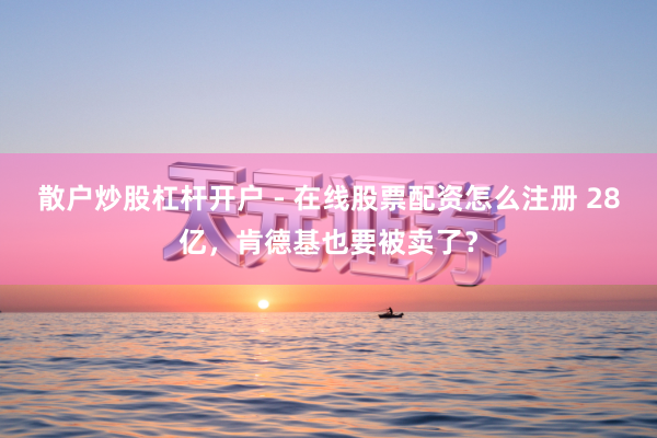 散户炒股杠杆开户 - 在线股票配资怎么注册 28亿，肯德基也要被卖了？