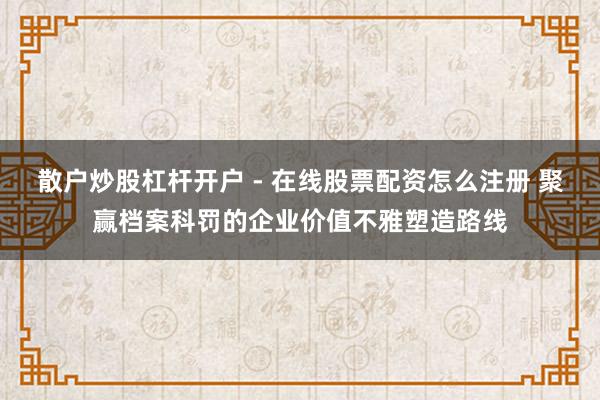 散户炒股杠杆开户 - 在线股票配资怎么注册 聚赢档案科罚的企业价值不雅塑造路线