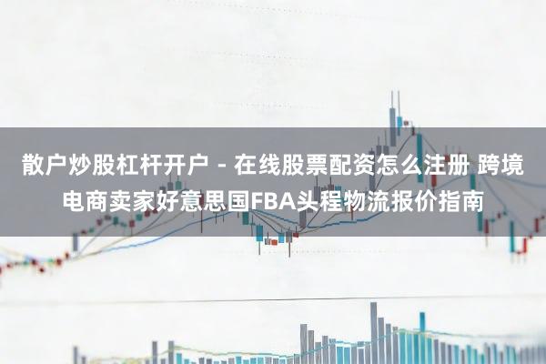 散户炒股杠杆开户 - 在线股票配资怎么注册 跨境电商卖家好意思国FBA头程物流报价指南