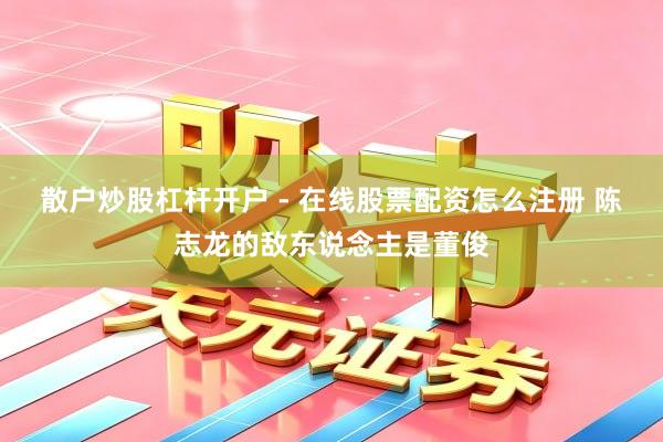 散户炒股杠杆开户 - 在线股票配资怎么注册 陈志龙的敌东说念主是董俊