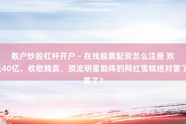 散户炒股杠杆开户 - 在线股票配资怎么注册 败光40亿，收歇贱卖，顶流明星助阵的网红雪糕绝对罢了？