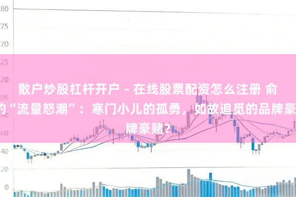 散户炒股杠杆开户 - 在线股票配资怎么注册 俞浩的“流量怒潮”：寒门小儿的孤勇，如故追觅的品牌豪赌？