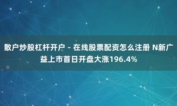 散户炒股杠杆开户 - 在线股票配资怎么注册 N新广益上市首日开盘大涨196.4%
