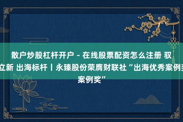 散户炒股杠杆开户 - 在线股票配资怎么注册 驭势立新 出海标杆丨永臻股份荣膺财联社“出海优秀案例奖”
