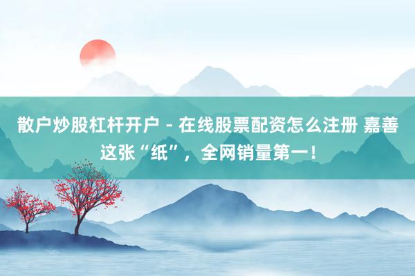 散户炒股杠杆开户 - 在线股票配资怎么注册 嘉善这张“纸”，全网销量第一！