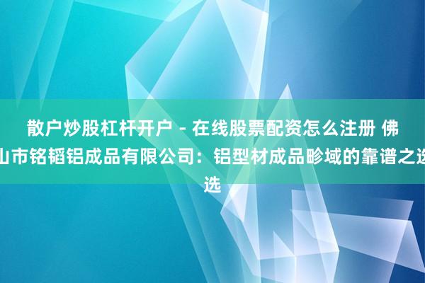 散户炒股杠杆开户 - 在线股票配资怎么注册 佛山市铭韬铝成品有限公司：铝型材成品畛域的靠谱之选