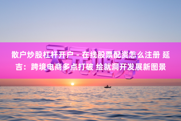 散户炒股杠杆开户 - 在线股票配资怎么注册 延吉：跨境电商多点打破 绘就洞开发展新图景