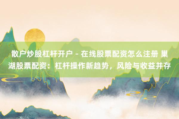 散户炒股杠杆开户 - 在线股票配资怎么注册 巢湖股票配资：杠杆操作新趋势，风险与收益并存