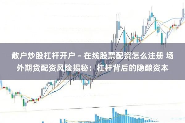 散户炒股杠杆开户 - 在线股票配资怎么注册 场外期货配资风险揭秘：杠杆背后的隐酿资本