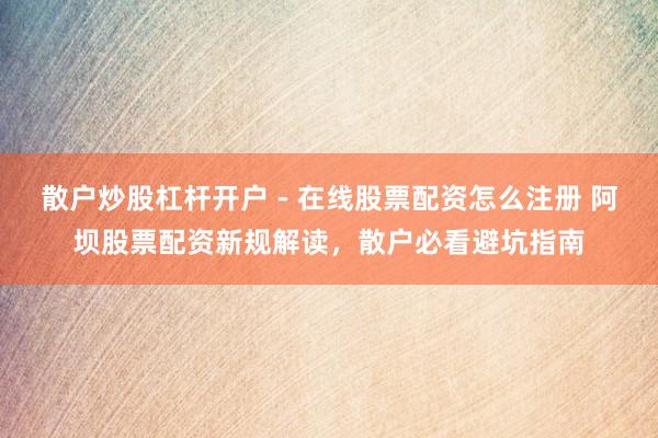 散户炒股杠杆开户 - 在线股票配资怎么注册 阿坝股票配资新规解读，散户必看避坑指南
