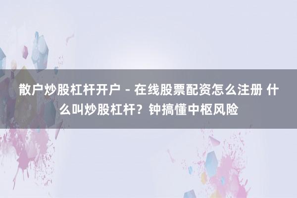 散户炒股杠杆开户 - 在线股票配资怎么注册 什么叫炒股杠杆？钟搞懂中枢风险