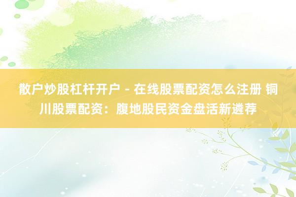 散户炒股杠杆开户 - 在线股票配资怎么注册 铜川股票配资：腹地股民资金盘活新遴荐