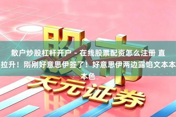 散户炒股杠杆开户 - 在线股票配资怎么注册 直线拉升！刚刚好意思伊签了！好意思伊两边露馅文本本色