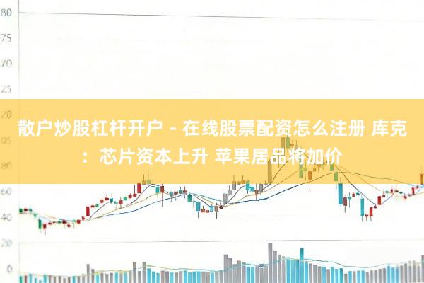 散户炒股杠杆开户 - 在线股票配资怎么注册 库克：芯片资本上升 苹果居品将加价