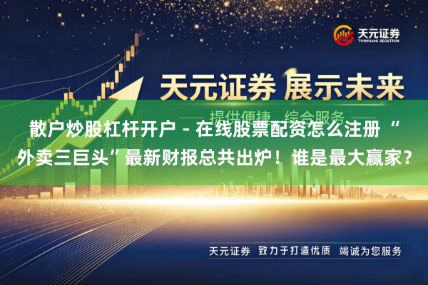 散户炒股杠杆开户 - 在线股票配资怎么注册 “外卖三巨头”最新财报总共出炉！谁是最大赢家？