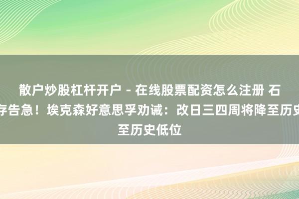 散户炒股杠杆开户 - 在线股票配资怎么注册 石油库存告急！埃克森好意思孚劝诫：改日三四周将降至历史低位