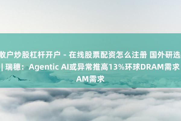 散户炒股杠杆开户 - 在线股票配资怎么注册 国外研选 | 瑞穗：Agentic AI或异常推高13%环球DRAM需求