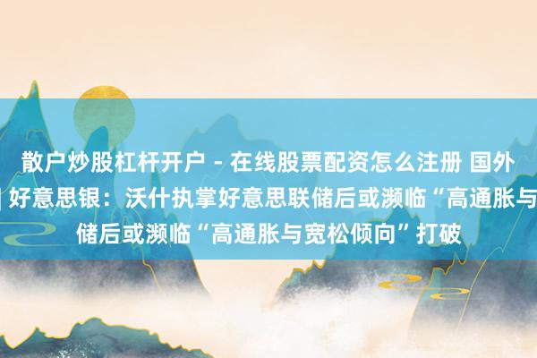 散户炒股杠杆开户 - 在线股票配资怎么注册 国外研选日报0528 | 好意思银：沃什执掌好意思联储后或濒临“高通胀与宽松倾向”打破