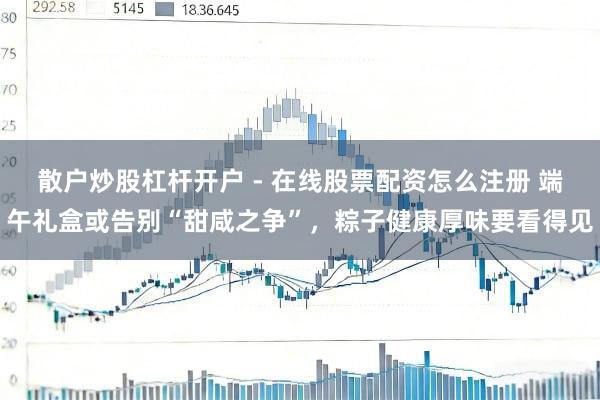 散户炒股杠杆开户 - 在线股票配资怎么注册 端午礼盒或告别“甜咸之争”，粽子健康厚味要看得见