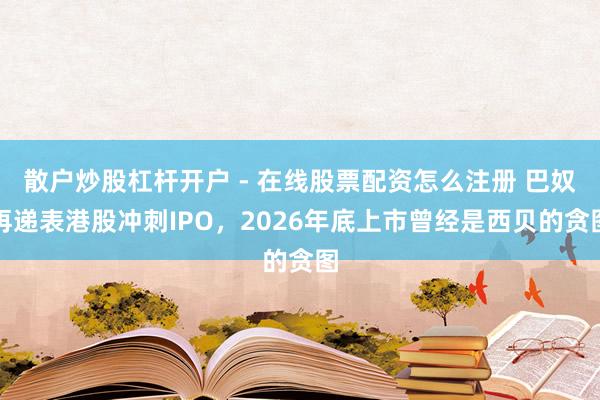 散户炒股杠杆开户 - 在线股票配资怎么注册 巴奴再递表港股冲刺IPO，2026年底上市曾经是西贝的贪图