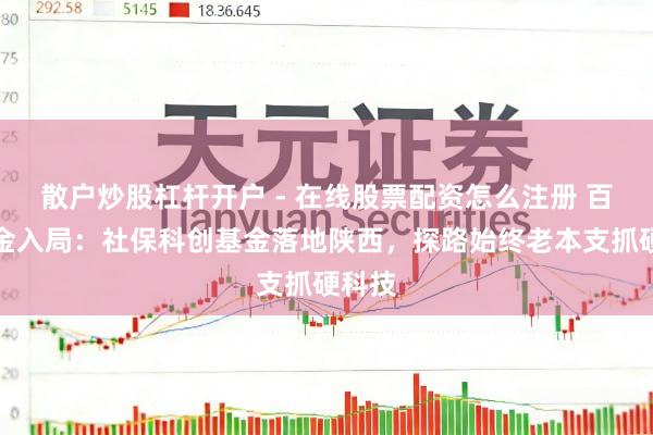 散户炒股杠杆开户 - 在线股票配资怎么注册 百亿资金入局：社保科创基金落地陕西，探路始终老本支抓硬科技