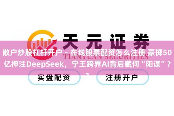 散户炒股杠杆开户 - 在线股票配资怎么注册 豪掷50亿押注DeepSeek，宁王跨界AI背后藏何“阳谋”？