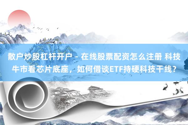 散户炒股杠杆开户 - 在线股票配资怎么注册 科技牛市看芯片底座，如何借谈ETF持硬科技干线？