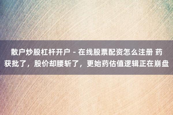 散户炒股杠杆开户 - 在线股票配资怎么注册 药获批了，股价却腰斩了，更始药估值逻辑正在崩盘
