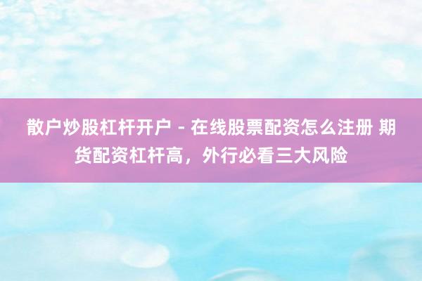 散户炒股杠杆开户 - 在线股票配资怎么注册 期货配资杠杆高，外行必看三大风险