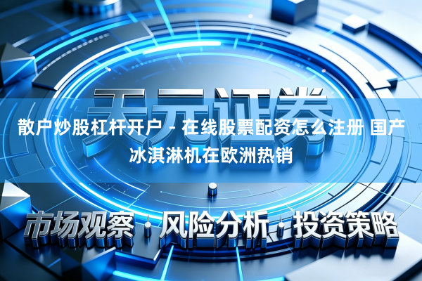 散户炒股杠杆开户 - 在线股票配资怎么注册 国产冰淇淋机在欧洲热销