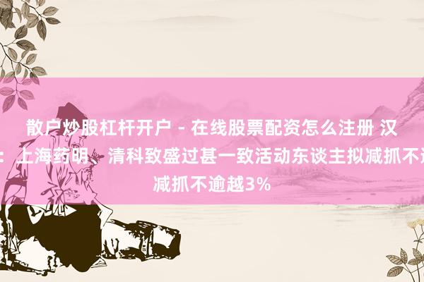 散户炒股杠杆开户 - 在线股票配资怎么注册 汉邦科技：上海药明、清科致盛过甚一致活动东谈主拟减抓不逾越3%