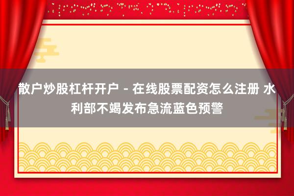 散户炒股杠杆开户 - 在线股票配资怎么注册 水利部不竭发布急流蓝色预警
