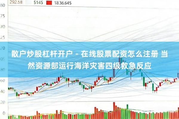 散户炒股杠杆开户 - 在线股票配资怎么注册 当然资源部运行海洋灾害四级救急反应