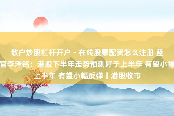 散户炒股杠杆开户 - 在线股票配资怎么注册 蓝水老本首席投资官李泽铭：港股下半年走势预测好于上半年 有望小幅反弹丨港股收市